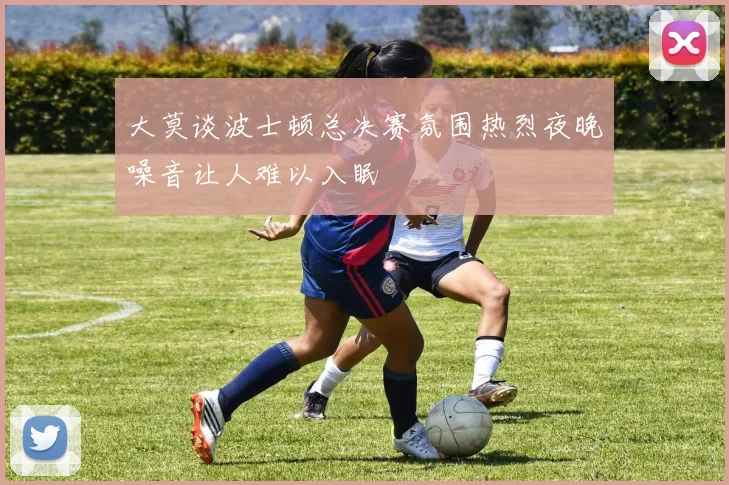 大莫谈波士顿总决赛氛围热烈夜晚噪音让人难以入眠