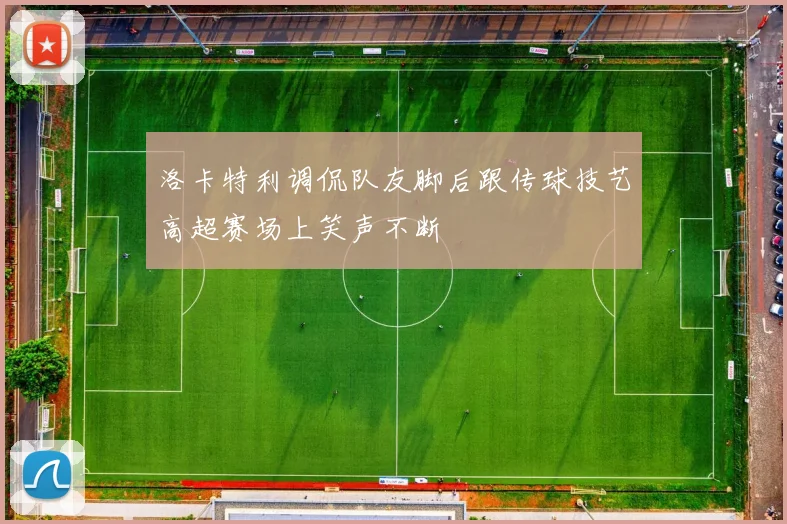 洛卡特利调侃队友脚后跟传球技艺高超赛场上笑声不断
