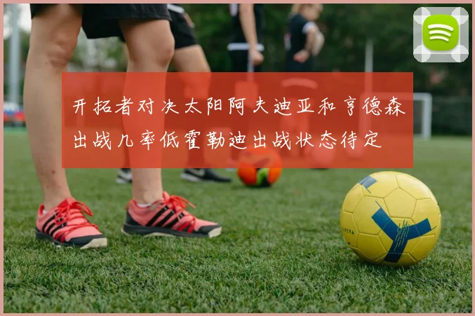 开拓者对决太阳阿夫迪亚和亨德森出战几率低霍勒迪出战状态待定