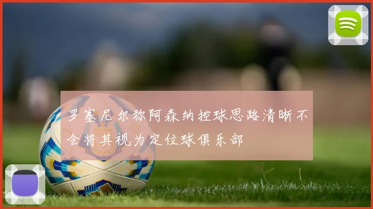 罗塞尼尔称阿森纳控球思路清晰不会将其视为定位球俱乐部