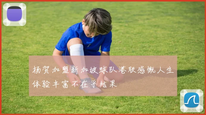 杨贺加盟新加坡球队港联感慨人生体验丰富不在乎结果