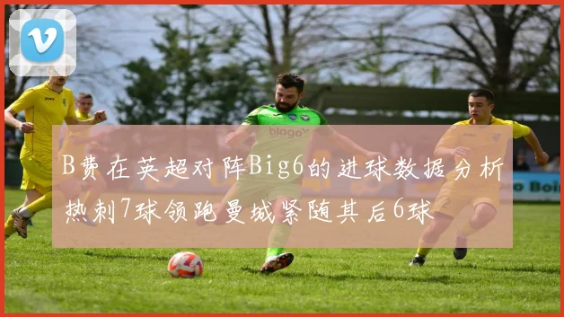 B费在英超对阵Big6的进球数据分析热刺7球领跑曼城紧随其后6球