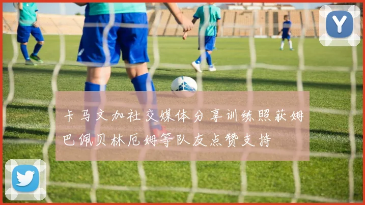 卡马文加社交媒体分享训练照获姆巴佩贝林厄姆等队友点赞支持