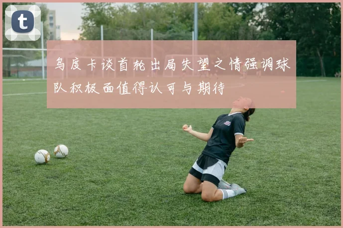 乌度卡谈首轮出局失望之情强调球队积极面值得认可与期待