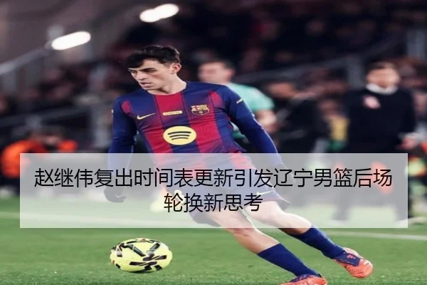 赵继伟复出时间表更新引发辽宁男篮后场轮换新思考