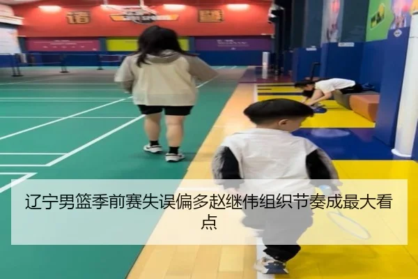 辽宁男篮季前赛失误偏多赵继伟组织节奏成最大看点
